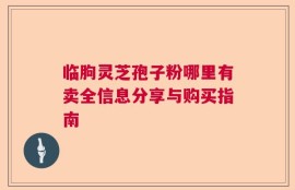 临朐灵芝孢子粉哪里有卖全信息分享与购买指南