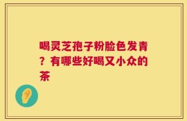 喝灵芝孢子粉脸色发青？有哪些好喝又小众的茶