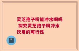 灵芝孢子粉能冲水喝吗 探究灵芝孢子粉冲水饮用的可行性