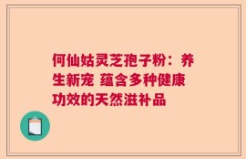 何仙姑灵芝孢子粉：养生新宠 蕴含多种健康功效的天然滋补品
