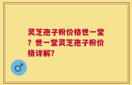 灵芝孢子粉价格世一堂？世一堂灵芝孢子粉价格详解？