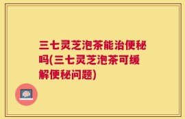 三七灵芝泡茶能治便秘吗(三七灵芝泡茶可缓解便秘问题)