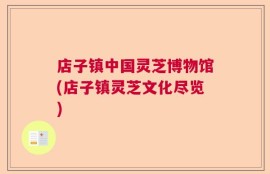店子镇中国灵芝博物馆(店子镇灵芝文化尽览)