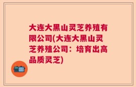 大连大黑山灵芝养殖有限公司(大连大黑山灵芝养殖公司：培育出高品质灵芝)