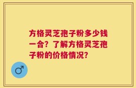 方格灵芝孢子粉多少钱一合？了解方格灵芝孢子粉的价格情况？