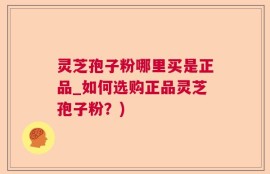 灵芝孢子粉哪里买是正品_如何选购正品灵芝孢子粉？)