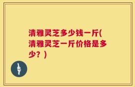 清雅灵芝多少钱一斤(清雅灵芝一斤价格是多少？)