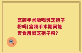 宫颈手术能喝灵芝孢子粉吗(宫颈手术期间能否食用灵芝孢子粉？