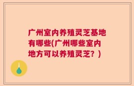 广州室内养殖灵芝基地有哪些(广州哪些室内地方可以养殖灵芝？)