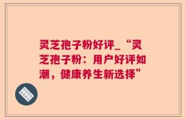 灵芝孢子粉好评_“灵芝孢子粉：用户好评如潮，健康养生新选择”