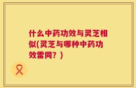 什么中药功效与灵芝相似(灵芝与哪种中药功效雷同？)