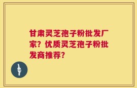 甘肃灵芝孢子粉批发厂家？优质灵芝孢子粉批发商推荐？