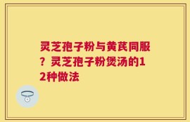 灵芝孢子粉与黄芪同服？灵芝孢子粉煲汤的12种做法