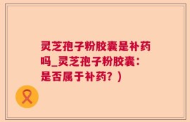 灵芝孢子粉胶囊是补药吗_灵芝孢子粉胶囊：是否属于补药？)