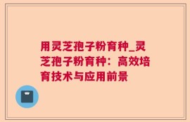 用灵芝孢子粉育种_灵芝孢子粉育种：高效培育技术与应用前景