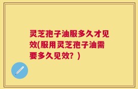 灵芝孢子油服多久才见效(服用灵芝孢子油需要多久见效？)