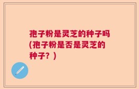 孢子粉是灵芝的种子吗(孢子粉是否是灵芝的种子？)
