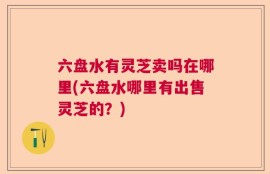 六盘水有灵芝卖吗在哪里(六盘水哪里有出售灵芝的？)