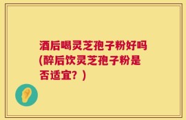 酒后喝灵芝孢子粉好吗(醉后饮灵芝孢子粉是否适宜？)