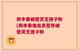同丰泰破壁灵芝孢子粉(同丰泰推出高营养破壁灵芝孢子粉