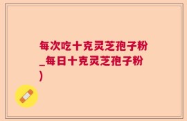 每次吃十克灵芝孢子粉_每日十克灵芝孢子粉)