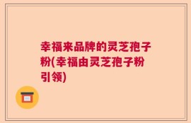 幸福来品牌的灵芝孢子粉(幸福由灵芝孢子粉引领)