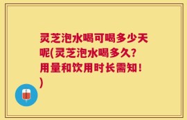 灵芝泡水喝可喝多少天呢(灵芝泡水喝多久？用量和饮用时长需知！)
