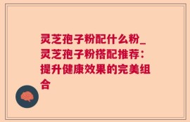 灵芝孢子粉配什么粉_灵芝孢子粉搭配推荐：提升健康效果的完美组合