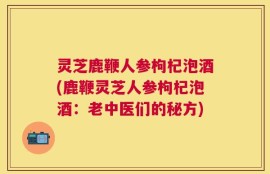 灵芝鹿鞭人参枸杞泡酒(鹿鞭灵芝人参枸杞泡酒：老中医们的秘方)