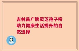 吉林昌广牌灵芝孢子粉助力健康生活提升的自然选择