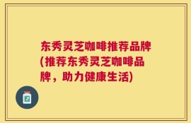 东秀灵芝咖啡推荐品牌(推荐东秀灵芝咖啡品牌，助力健康生活)