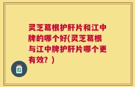 灵芝葛根护肝片和江中牌的哪个好(灵芝葛根与江中牌护肝片哪个更有效？)