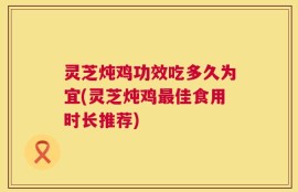 灵芝炖鸡功效吃多久为宜(灵芝炖鸡最佳食用时长推荐)