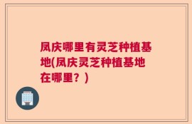 凤庆哪里有灵芝种植基地(凤庆灵芝种植基地在哪里？)