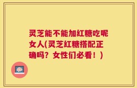 灵芝能不能加红糖吃呢女人(灵芝红糖搭配正确吗？女性们必看！)
