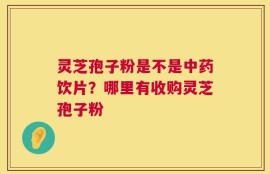 灵芝孢子粉是不是中药饮片？哪里有收购灵芝孢子粉