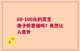 60-100元的灵芝孢子粉靠谱吗？竟然让人意外