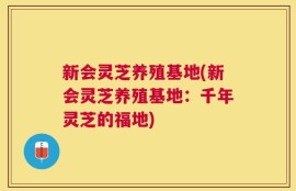 新会灵芝养殖基地(新会灵芝养殖基地：千年灵芝的福地)