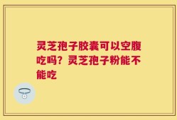 灵芝孢子胶囊可以空腹吃吗？灵芝孢子粉能不能吃