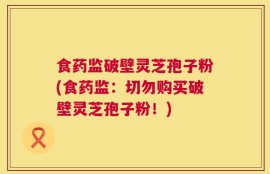 食药监破壁灵芝孢子粉(食药监：切勿购买破壁灵芝孢子粉！)