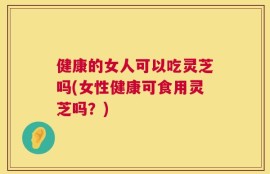 健康的女人可以吃灵芝吗(女性健康可食用灵芝吗？)