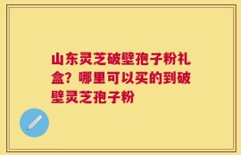 山东灵芝破壁孢子粉礼盒？哪里可以买的到破壁灵芝孢子粉