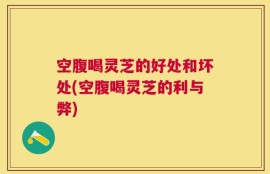 空腹喝灵芝的好处和坏处(空腹喝灵芝的利与弊)