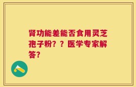 肾功能差能否食用灵芝孢子粉？？医学专家解答？