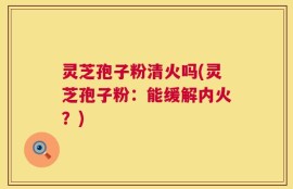 灵芝孢子粉清火吗(灵芝孢子粉：能缓解内火？)