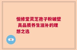 恒修堂灵芝孢子粉破壁 高品质养生滋补的理想之选