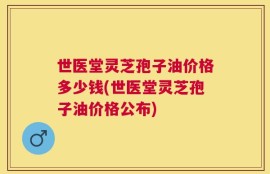 世医堂灵芝孢子油价格多少钱(世医堂灵芝孢子油价格公布)