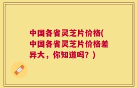 中国各省灵芝片价格(中国各省灵芝片价格差异大，你知道吗？)