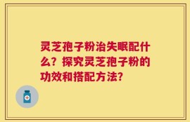 灵芝孢子粉治失眠配什么？探究灵芝孢子粉的功效和搭配方法？