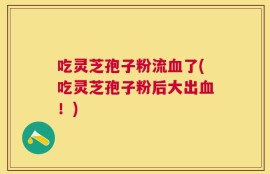 吃灵芝孢子粉流血了(吃灵芝孢子粉后大出血！)